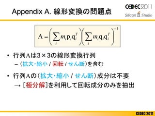 CEDEC 2011
• 行列Aは3×3の線形変換行列
– （拡大・縮小 / 回転 / せん断）を含む
• 行列Aの（拡大・縮小 / せん断）成分は不要
→ ［極分解］を利用して回転成分のみを抽出
1
qqqpA













  T
ii
i
i
T
ii
i
i mm
Appendix A. 線形変換の問題点
 