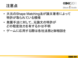 CEDEC 2011
注意点
• 大元のShape Matching法が論文著者によって
特許が取られている模様
• 発展手法に対して、元論文の特許が
どの程度効力を有するかは不明
• ゲームに応用する際は各社法務と御相談を
 