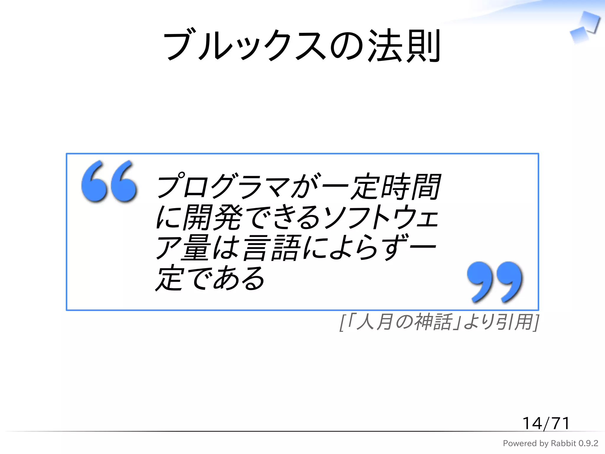 ブルックスの法則


プログラマが一定時間
に開発できるソフトウェ
ア量は言語によらず一
定である
       [「人月の神話」より引用]




                     14/71
                 Powered by Rabbit 0.9.2
 