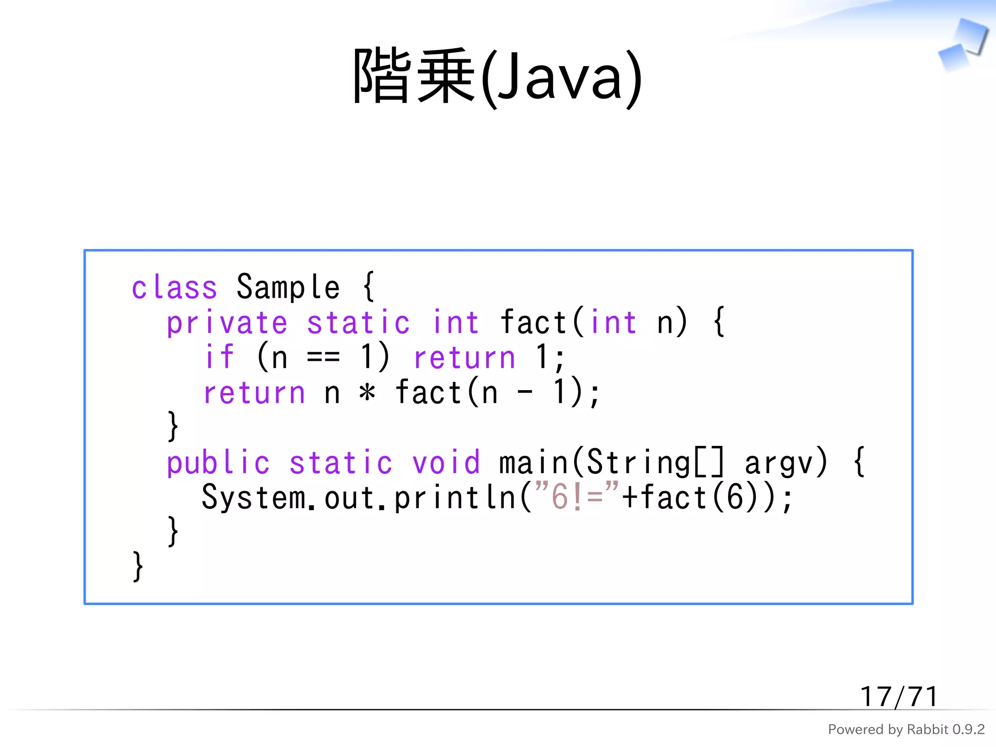 階乗(Java)


class Sample {
  private static int fact(int n) {
    if (n == 1) return 1;
    return n * fact(n - 1);
  }
  public static void main(String[] argv) {
    System.out.println("6!="+fact(6));
  }
}


                                           17/71
                                       Powered by Rabbit 0.9.2
 
