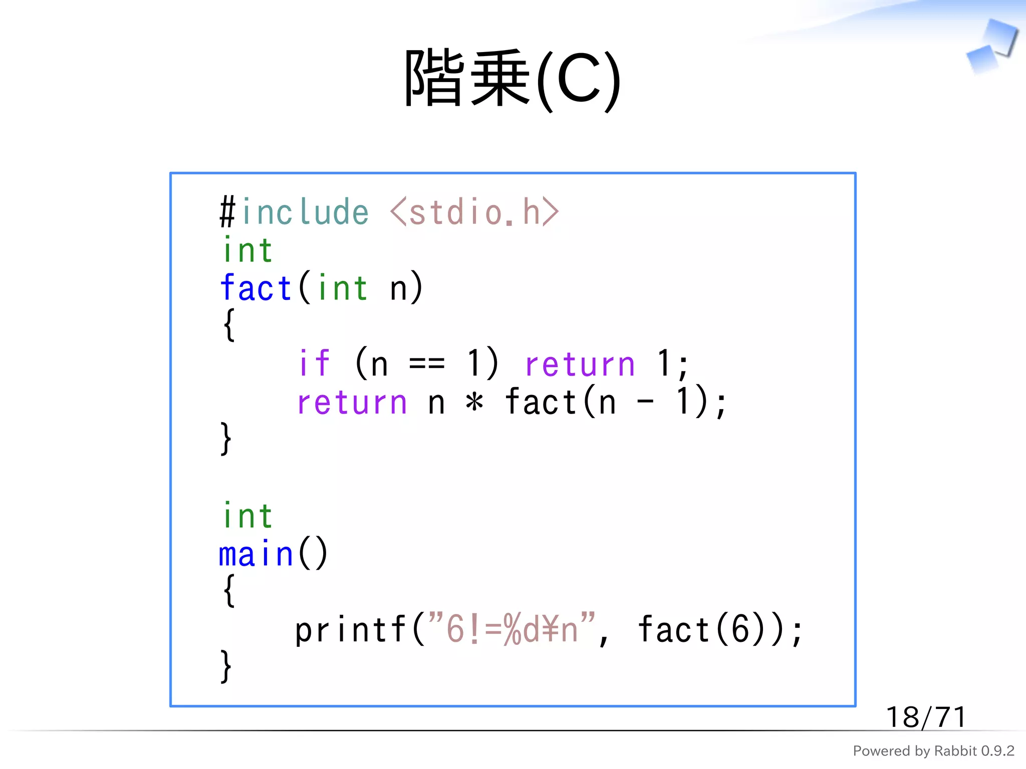 階乗(C)
#include <stdio.h>
int
fact(int n)
{
    if (n == 1) return 1;
    return n * fact(n - 1);
}

int
main()
{
    printf("6!=%dn", fact(6));
}
                                      18/71
                                  Powered by Rabbit 0.9.2
 
