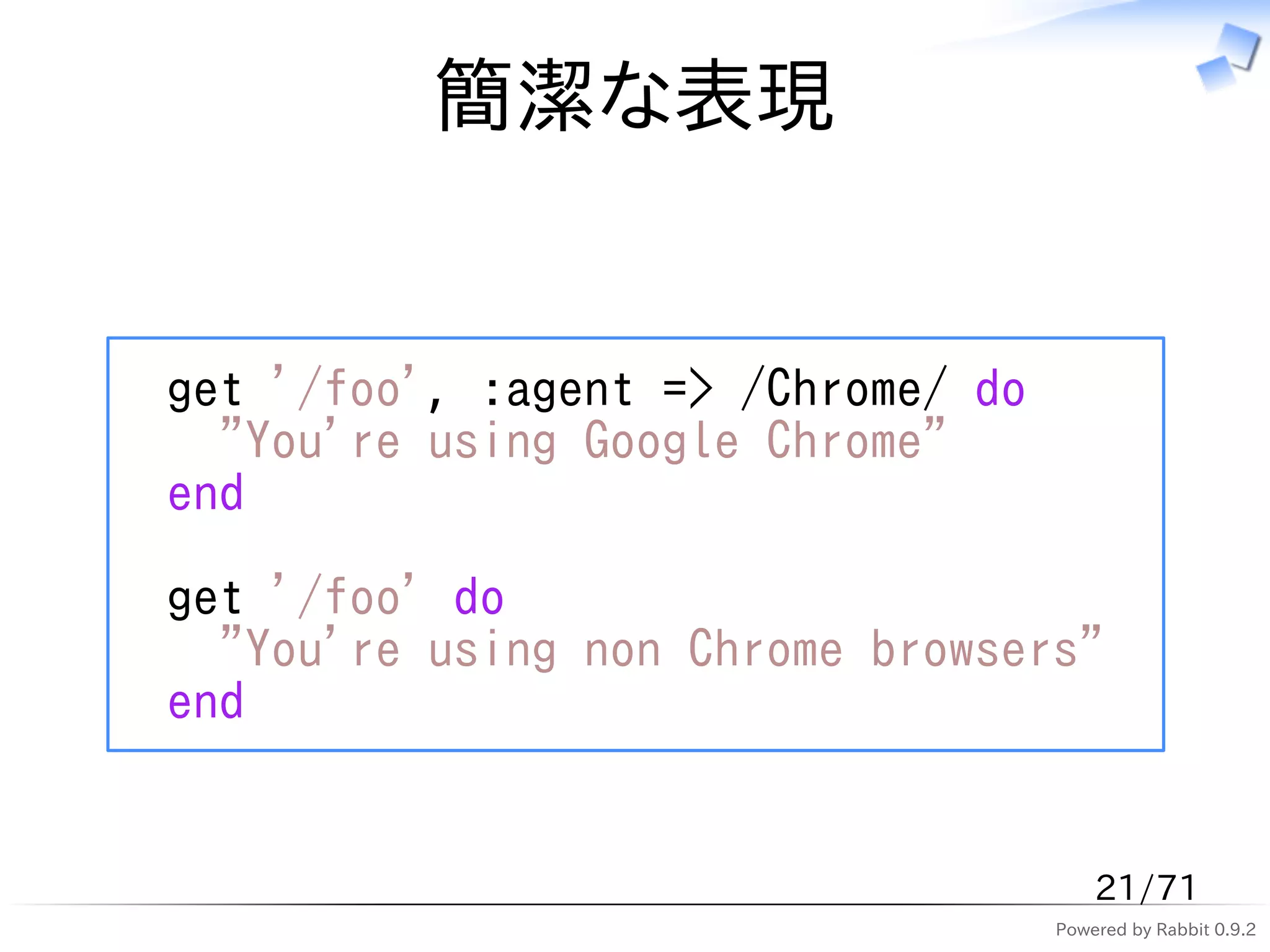 簡潔な表現


get '/foo', :agent => /Chrome/ do
  "You're using Google Chrome"
end

get '/foo' do
  "You're using non Chrome browsers"
end


                                        21/71
                                    Powered by Rabbit 0.9.2
 