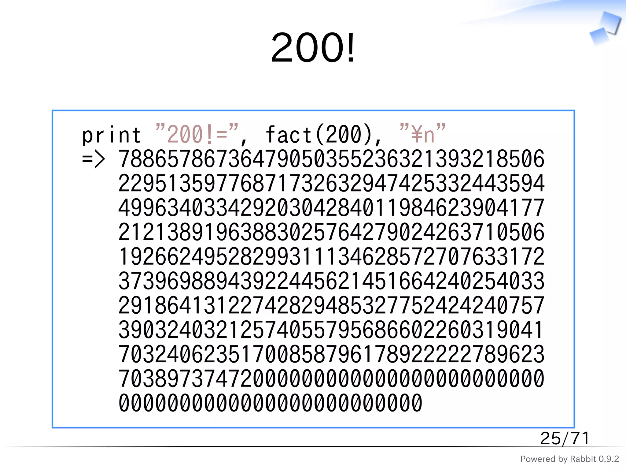 200!

print "200!=", fact(200), "n"
=> 78865786736479050355236321393218506
   22951359776871732632947425332443594
   49963403342920304284011984623904177
   21213891963883025764279024263710506
   19266249528299311134628572707633172
   37396988943922445621451664240254033
   29186413122742829485327752424240757
   39032403212574055795686602260319041
   70324062351700858796178922222789623
   70389737472000000000000000000000000
   0000000000000000000000000
                                       25/71
                                   Powered by Rabbit 0.9.2
 