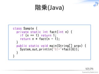 階乗(Java)


class Sample {
  private static int fact(int n) {
    if (n == 1) return 1;
    return n * fact(n - 1);
  }
  public static void main(String[] argv) {
    System.out.println("6!="+fact(6));
  }
}


                                           17/71
                                       Powered by Rabbit 0.9.2
 