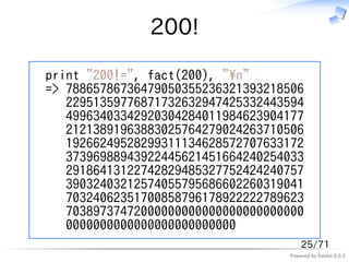 200!

print "200!=", fact(200), "n"
=> 78865786736479050355236321393218506
   22951359776871732632947425332443594
   49963403342920304284011984623904177
   21213891963883025764279024263710506
   19266249528299311134628572707633172
   37396988943922445621451664240254033
   29186413122742829485327752424240757
   39032403212574055795686602260319041
   70324062351700858796178922222789623
   70389737472000000000000000000000000
   0000000000000000000000000
                                       25/71
                                   Powered by Rabbit 0.9.2
 