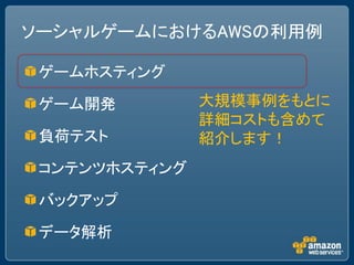 ソーシャルゲームにおけるAWSの利用例

 ゲームホスティング

 ゲーム開発         大規模事例をもとに
               詳細コストも含めて
 負荷テスト         紹介します！
 コンテンツホスティング

 バックアップ

 データ解析
 
