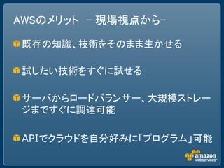 AWSのメリット – 現場視点から-

既存の知識、技術をそのまま生かせる

試したい技術をすぐに試せる

サーバからロードバランサー、大規模ストレー
ジまですぐに調達可能

APIでクラウドを自分好みに「プログラム」可能
 