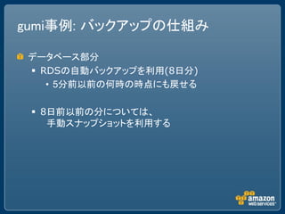 gumi事例: バックアップの仕組み

 データベース部分
  RDSの自動バックアップを利用(8日分)
    • 5分前以前の何時の時点にも戻せる

  8日前以前の分については、
    手動スナップショットを利用する
 