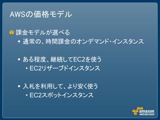 AWSの価格モデル

課金モデルが選べる
 通常の、時間課金のオンデマンド・インスタンス

  ある程度、継続してEC2を使う
    • EC2リザーブドインスタンス

  入札を利用して、より安く使う
   • EC2スポットインスタンス
 