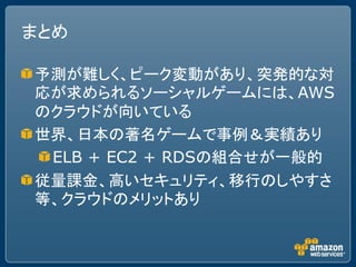 まとめ

予測が難しく、ピーク変動があり、突発的な対
応が求められるソーシャルゲームには、AWS
のクラウドが向いている
世界、日本の著名ゲームで事例＆実績あり
 ELB + EC2 + RDSの組合せが一般的
従量課金、高いセキュリティ、移行のしやすさ
等、クラウドのメリットあり
 