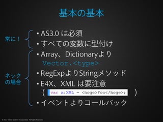 基本の基本

                                              • AS3.0 は必須
    常に！
                                              • すべての変数に型付け
                                              • Array、Dictionaryより
                                                Vector.<type>
    ネック                                       • RegExpよりStringメソッド
    の場合                                       • E4X、XML は要注意
                                                (                  )
                                              • イベントよりコールバック

© 2012 Adobe Systems Incorporated. All Rights Reserved.
 