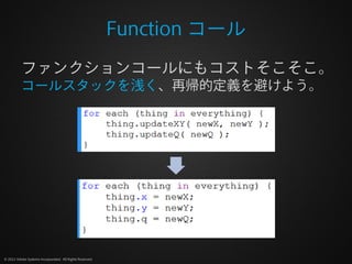 Function コール
          ファンクションコールにもコストそこそこ。
          コールスタックを浅く、再帰的定義を避けよう。




© 2012 Adobe Systems Incorporated. All Rights Reserved.
 