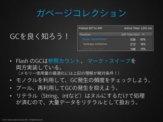 ガベージコレクション

          GCを良く知ろう！


          • Flash のGCは参照カウント、 マーク・スイープを
            両方実装している。
                  （メモリー使用量の最適化には上記の理解が絶対条件！）
          • モノクルを利用して、GC発生の頻度をチェックしよう。
          • プール、再利用してGCの発生を抑えよう。
          • リテラル（String、intなど）はヌルにするだけで処理
            が済むので、大量データをリテラルとして扱おう。

© 2012 Adobe Systems Incorporated. All Rights Reserved.
 