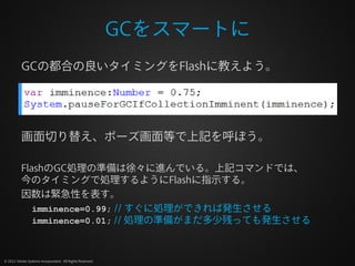 GCをスマートに
          GCの都合の良いタイミングをFlashに教えよう。




          画面切り替え、ポーズ画面等で上記を呼ぼう。

          FlashのGC処理の準備は徐々に進んでいる。上記コマンドでは、
          今のタイミングで処理するようにFlashに指示する。
          因数は緊急性を表す。
             imminence=0.99; // すぐに処理ができれば発生させる
             imminence=0.01; // 処理の準備がまだ多少残っても発生させる



© 2012 Adobe Systems Incorporated. All Rights Reserved.
 