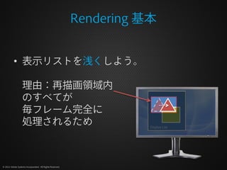Rendering 基本


          • 表示リストを浅くしよう。

                  理由：再描画領域内
                  のすべてが
                  毎フレーム完全に
                  処理されるため                                            Display List




© 2012 Adobe Systems Incorporated. All Rights Reserved.
 