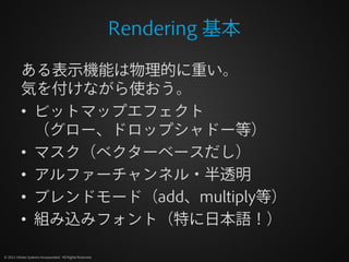 Rendering 基本

          ある表示機能は物理的に重い。
          気を付けながら使おう。
          • ビットマップエフェクト
            （グロー、ドロップシャドー等）
          • マスク（ベクターベースだし）
          • アルファーチャンネル・半透明
          • ブレンドモード（add、multiply等）
          • 組み込みフォント（特に日本語！）

© 2012 Adobe Systems Incorporated. All Rights Reserved.
 