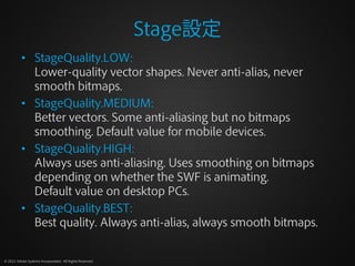 Stage設定
          • StageQuality.LOW:
            Lower-quality vector shapes. Never anti-alias, never
            smooth bitmaps.
          • StageQuality.MEDIUM:
            Better vectors. Some anti-aliasing but no bitmaps
            smoothing. Default value for mobile devices.
          • StageQuality.HIGH:
            Always uses anti-aliasing. Uses smoothing on bitmaps
            depending on whether the SWF is animating.
            Default value on desktop PCs.
          • StageQuality.BEST:
            Best quality. Always anti-alias, always smooth bitmaps.


© 2012 Adobe Systems Incorporated. All Rights Reserved.
 