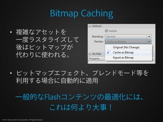 Bitmap Caching
          • 複雑なアセットを
            一度ラスタライズして
            後はビットマップが
            代わりに使われる。

          • ビットマップエフェクト、ブレンドモード等を
            利用する場合に自動的に適用

                  一般的なFlashコンテンツの最適化には、
                       これは何より大事！
© 2012 Adobe Systems Incorporated. All Rights Reserved.
 