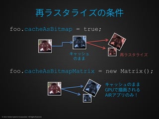 再ラスタライズの条件
          foo.cacheAsBitmap = true;


                                                          キャッシュ      再ラスタライズ
                                                           のまま


          foo.cacheAsBitmapMatrix = new Matrix();

                                                                  キャッシュのまま
                                                                  GPUで描画される
                                                                  AIRアプリのみ！



© 2012 Adobe Systems Incorporated. All Rights Reserved.
 
