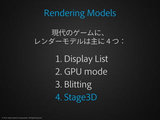 Rendering Models

                                              現代のゲームに、
                                           レンダーモデルは主に４つ：

                                                            1. Display List
                                                            2. GPU mode
                                                            3. Blitting
                                                            4. Stage3D

© 2012 Adobe Systems Incorporated. All Rights Reserved.
 