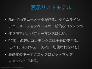 １．表示リストモデル

         • Flash Proアニーメータが作る、タイムライン
                 アニーメーションベースの一般的なコンテンツ

         • 作りやすい。パフォーマンスは低い。

         • PC向けの軽いコンテンツには十分に使える。
                 モバイルにはNG。（GPU一切使われないし）

         • 最適化のキーテクニックはビットマップ
                 キャッシュである。
© 2012 Adobe Systems Incorporated. All Rights Reserved.
 