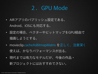 ２．GPU Mode

          • AIRアプリのパブリッシュ設定である。
                  Android、iOSにも対応する。

          • 設定の場合、ベクターやビットマップをGPU経由で
                  描画しようとする。

          • movieclip.cacheAsBitmapMatrix を正しく、注意深く
                  使えば、かなりパフォーマンスが出る。

          • 現代までは有力なモデルだが、今後の作品・
                  新プロジェクトにはおすすめできない。

© 2012 Adobe Systems Incorporated. All Rights Reserved.
 
