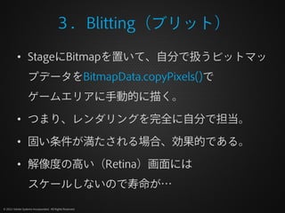 ３．Blitting（ブリット）

          • StageにBitmapを置いて、自分で扱うビットマッ
                  プデータをBitmapData.copyPixels()で
                  ゲームエリアに手動的に描く。

          • つまり、レンダリングを完全に自分で担当。

          • 固い条件が満たされる場合、効果的である。

          • 解像度の高い（Retina）画面には
                  スケールしないので寿命が…

© 2012 Adobe Systems Incorporated. All Rights Reserved.
 