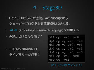 ４．Stage3D
          • Flash 11.0からの新機能。ActionScriptから
                  シェーダープログラムを直接GPUに送れる。

          •         AGAL (Adobe Graphics Assembly Language) を利用する

          • AGAL とはこんな感じ：                                      m44   op, va0, vc0
                                                               dp4   op.x, va0, vc0
                                                               dp4   op.y, va0, vc1
          • 一般的な開発者には                                          dp4   op.z, va0, vc2
                                                               dp4   op.w, va0, vc3
                  ライブラリーが必要！                                   m44   op, va0, vc0
                                                               mov   v0, va1
                                                               （ヒトリデハキケンジャ！）
© 2012 Adobe Systems Incorporated. All Rights Reserved.
 