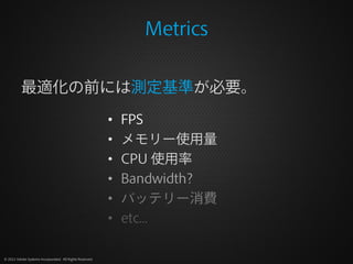 Metrics

          最適化の前には測定基準が必要。

                                                          •   FPS
                                                          •   メモリー使用量
                                                          •   CPU 使用率
                                                          •   Bandwidth?
                                                          •   バッテリー消費
                                                          •   etc...

© 2012 Adobe Systems Incorporated. All Rights Reserved.
 