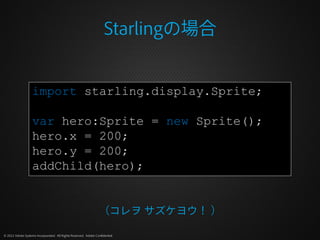 Starlingの場合


                   import starling.display.Sprite;

                   var hero:Sprite = new Sprite();
                   hero.x = 200;
                   hero.y = 200;
                   addChild(hero);


                                                                 （コレヲ サズケヨウ！ ）

© 2012 Adobe Systems Incorporated. All Rights Reserved. Adobe Confidential.
 