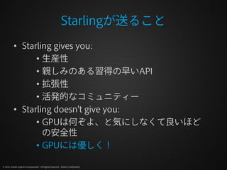 Starlingが送ること
          • Starling gives you:
                • 生産性
                • 親しみのある習得の早いAPI
                • 拡張性
                • 活発的なコミュニティー
          • Starling doesn’t give you:
                • GPUは何ぞよ、と気にしなくて良いほど
                  の安全性
                • GPUには優しく！

© 2012 Adobe Systems Incorporated. All Rights Reserved. Adobe Confidential.
 