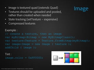 • Image is textured quad (extends Quad)
         • Textures should be uploaded and pooled,
                                                                              Image
           rather than created when needed
         • State tracking (setTexture – expensive)
         • Compressed textures

         Example :
         // create a texture, then an image
         var myBitmap:Bitmap = new MyBitmapClass();
         var texture:Texture = Texture.fromBitmap(myBitmap);
         var image:Image = new Image ( texture );
         addChild ( image );

         Tint :
         image.color = 0xFF0000;


© 2012 Adobe Systems Incorporated. All Rights Reserved. Adobe Confidential.
 