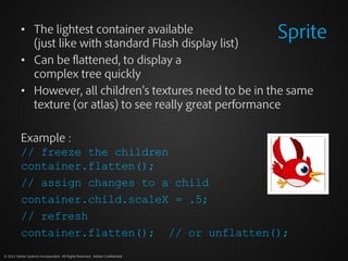 • The lightest container available
            (just like with standard Flash display list)
                                                                              Sprite
          • Can be flattened, to display a
            complex tree quickly
          • However, all children’s textures need to be in the same
            texture (or atlas) to see really great performance

          Example :
          // freeze the children
          container.flatten();
          // assign changes to a child
          container.child.scaleX = .5;
          // refresh
          container.flatten(); // or unflatten();
© 2012 Adobe Systems Incorporated. All Rights Reserved. Adobe Confidential.
 