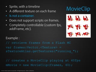 Sprite, with a timeline
                                                                              MovieClip
          •
          •       A different texture on each frame
          •       Is not a container.
          •       Does not support scripts on frames.
          •       Completely controllable (custom fps,
                  addFrame, etc).

          Example :
          // retrieve frames from a Flash MC
          var frames:Vector.<Texture> =
          sTextureAtlas.getTextures("running_");

          // creates a MovieClip playing at 40fps
          mMovie = new MovieClip(frames, 40);
© 2012 Adobe Systems Incorporated. All Rights Reserved. Adobe Confidential.
 