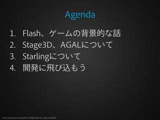 Agenda

          1.                Flash、ゲームの背景的な話
          2.                Stage3D、AGALについて
          3.                Starlingについて
          4.                開発に飛び込もう




© 2012 Adobe Systems Incorporated. All Rights Reserved. Adobe Confidential.
 