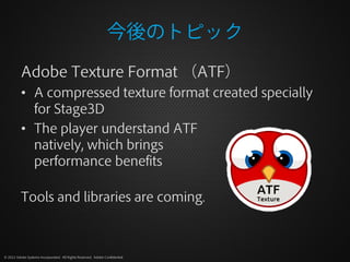 今後のトピック
          Adobe Texture Format （ATF）
          • A compressed texture format created specially
            for Stage3D
          • The player understand ATF
            natively, which brings
            performance benefits

          Tools and libraries are coming.



© 2012 Adobe Systems Incorporated. All Rights Reserved. Adobe Confidential.
 