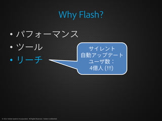 Why Flash?

          • パフォーマンス
          • ツール       サイレント
                    自動アップデート
          • リーチ       ユーザ数：
                                                                                    4億人 (!!!)




© 2012 Adobe Systems Incorporated. All Rights Reserved. Adobe Confidential.
 