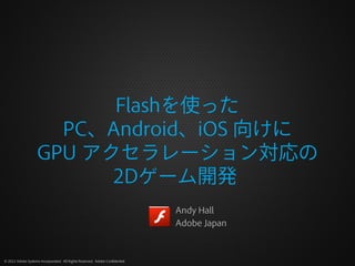 Flashを使った
                      PC、Android、iOS 向けに
                    GPU アクセラレーション対応の
                          2Dゲーム開発
                                                                              Andy Hall
                                                                              Adobe Japan



© 2012 Adobe Systems Incorporated. All Rights Reserved. Adobe Confidential.
 