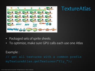 TextureAtlas




          • Packaged sets of sprite sheets
          • To optimize, make sure GPU calls each use one Atlas

          Example :
          // get all textures with a common prefix
          myTextureAtlas.getTextures(“fly_”);

© 2012 Adobe Systems Incorporated. All Rights Reserved. Adobe Confidential.
 