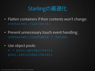 Starlingの最適化
       • Flatten containers if their contents won’t change:
         container.flatten();

       • Prevent unnecessary touch event handling:
         container.touchable = false;

       • Use object pools:
         s = pool.getSprite();
         pool.returnSprite(s);


© 2012 Adobe Systems Incorporated. All Rights Reserved. Adobe Confidential.
 