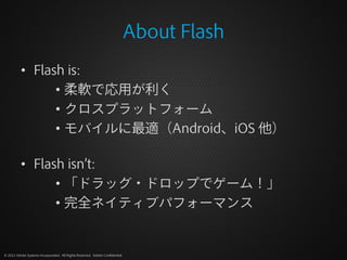 About Flash
          • Flash is:
                • 柔軟で応用が利く
                • クロスプラットフォーム
                • モバイルに最適（Android、iOS 他）

          • Flash isn’t:
                • 「ドラッグ・ドロップでゲーム！」
                • 完全ネイティブパフォーマンス


© 2012 Adobe Systems Incorporated. All Rights Reserved. Adobe Confidential.
 