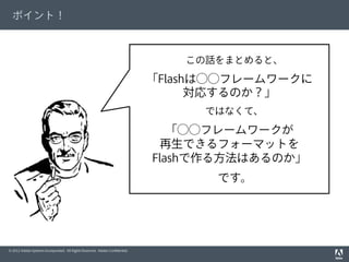 © 2012 Adobe Systems Incorporated. All Rights Reserved. Adobe Conﬁdential.
ポイント！
この話をまとめると、
「Flashは⃝⃝フレームワークに
対応するのか？」
ではなくて、
「⃝⃝フレームワークが
再生できるフォーマットを
Flashで作る方法はあるのか」
です。
 