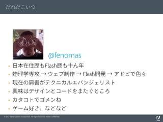 © 2012 Adobe Systems Incorporated. All Rights Reserved. Adobe Conﬁdential.
だれだこいつ
@fenomas
§  日本在住歴もFlash歴も十ん年
§  物理学専攻 → ウェブ制作 → Flash開発 → アドビで色々
§  現在の肩書がテクニカルエバンジェリスト
§  興味はデザインとコードをまたぐところ
§  カタコトでゴメンね
§  ゲーム好き、などなど
 