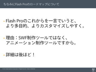 © 2012 Adobe Systems Incorporated. All Rights Reserved. Adobe Conﬁdential.
ちなみにFlash Proのロードマップについて
§  Flash Proのこれからを一言でいうと、
より多目的、よりカスタマイズしやすく。
§  理由：SWF制作ツールではなく、
アニメーション制作ツールですから。
§  詳細は後ほど！
 