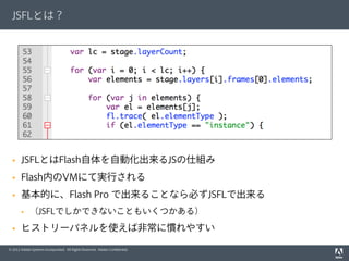 © 2012 Adobe Systems Incorporated. All Rights Reserved. Adobe Conﬁdential.
JSFLとは？
§  JSFLとはFlash自体を自動化出来るJSの仕組み
§  Flash内のVMにて実行される
§  基本的に、Flash Pro で出来ることなら必ずJSFLで出来る
§  （JSFLでしかできないこともいくつかある）
§  ヒストリーパネルを使えば非常に慣れやすい
 