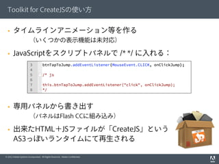 © 2012 Adobe Systems Incorporated. All Rights Reserved. Adobe Conﬁdential.
§  タイムラインアニメーション等を作る
（いくつかの表示機能は未対応）
§  JavaScriptをスクリプトパネルで /* */ に入れる：
§  専用パネルから書き出す
（パネルはFlash CCに組み込み）
§  出来たHTML＋JSファイルが「CreateJS」という
AS3っぽいランタイムにて再生される
Toolkit for CreateJSの使い方
 