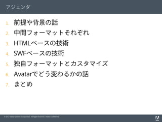 © 2012 Adobe Systems Incorporated. All Rights Reserved. Adobe Conﬁdential.
アジェンダ
1.  前提や背景の話
2.  中間フォーマットそれぞれ
3.  HTMLベースの技術
4.  SWFベースの技術
5.  独自フォーマットとカスタマイズ
6.  Avatarでどう変わるかの話
7.  まとめ
 