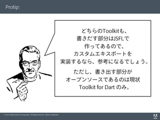 © 2012 Adobe Systems Incorporated. All Rights Reserved. Adobe Conﬁdential.
Protip:
どちらのToolkitも、
書きだす部分はJSFLで
作ってあるので、
カスタムエキスポートを
実装するなら、参考になるでしょう。
ただし、書き出す部分が
オープンソースであるのは現状
Toolkit for Dart のみ。
 