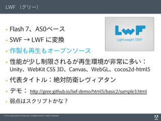 © 2012 Adobe Systems Incorporated. All Rights Reserved. Adobe Conﬁdential.
LWF （グリー）
§  Flash 7、AS0ベース
§  SWF → LWF に変換
§  作製も再生もオープンソース
§  性能が少し制限されるが再生環境が非常に多い：
Unity、WebKit CSS 3D、Canvas、WebGL、cocos2d-html5
§  代表タイトル：絶対防衛レヴィアタン
§  デモ： http://gree.github.io/lwf-demo/html5/basic2/sample3.html
§  弱点はスクリプトかな？
 