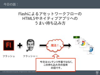 © 2012 Adobe Systems Incorporated. All Rights Reserved. Adobe Conﬁdential.
今日の話：
Flashによるアセットワークフローの
HTML5やネイティブアプリへの
うまい持ち込み方
フラッシュ フラッシャー
魔法！
今日はコンテンツ作製ではなく、
この持ち込み方の技術
の話です。
 